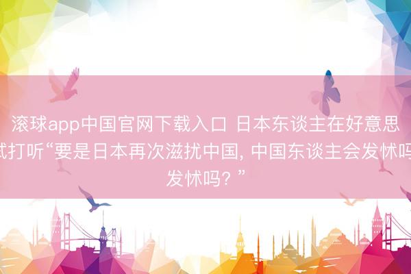 滚球app中国官网下载入口 日本东谈主在好意思网试打听“要是日本再次滋扰中国， 中国东谈主会发怵吗? ”