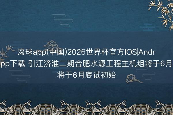 滚球app(中国)2026世界杯官方IOS|Android手机app下载 引江济淮二期合肥水源工程主机组将于6月底试初始