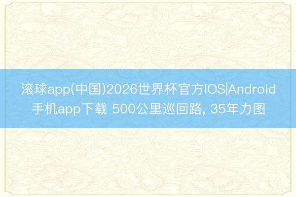 滚球app(中国)2026世界杯官方IOS|Android手机app下载 500公里巡回路， 35年力图