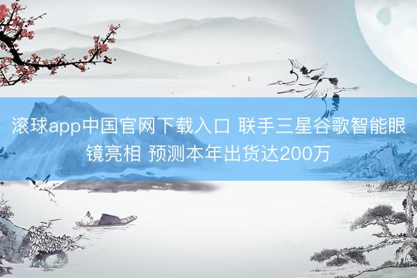 滚球app中国官网下载入口 联手三星谷歌智能眼镜亮相 预测本年出货达200万
