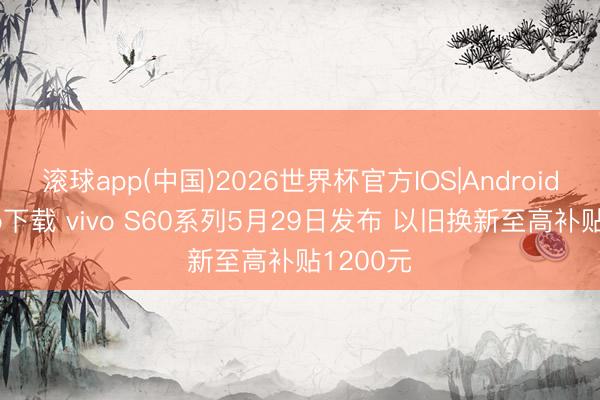 滚球app(中国)2026世界杯官方IOS|Android手机app下载 vivo S60系列5月29日发布 以旧换新至高补贴1200元