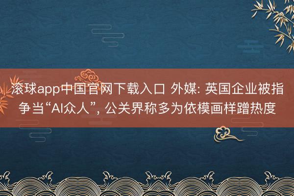 滚球app中国官网下载入口 外媒: 英国企业被指争当“AI众人”, 公关界称多为依模