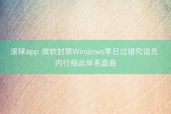 滚球app 微软封禁Windows零日过错究诘员 内行指此举系盘曲