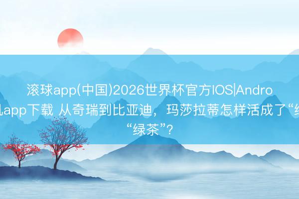 滚球app(中国)2026世界杯官方IOS|Android手机app下载 从奇瑞到比亚迪，玛莎拉蒂怎样活成了“绿茶”？