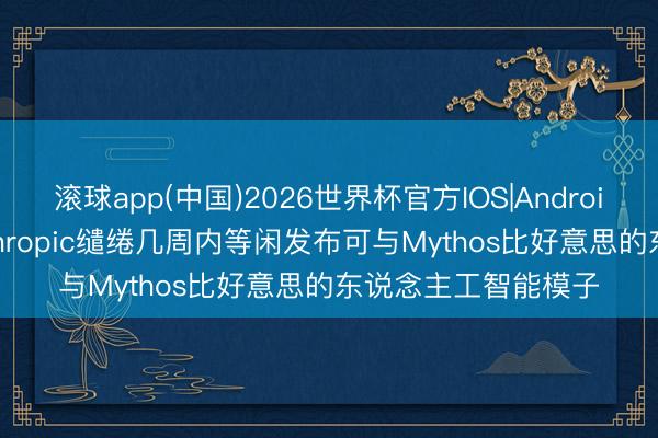 滚球app(中国)2026世界杯官方IOS|Android手机app下载 Anthropic缱绻几周内等闲发布可与Mythos比好意思的东说念主工智能模子