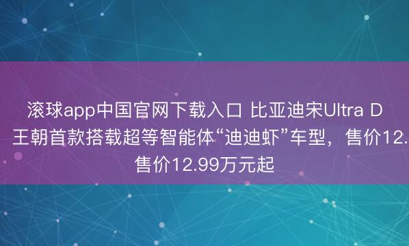 滚球app中国官网下载入口 比亚迪宋Ultra DM-i上市：王朝首款搭载超等智能体“迪迪虾”车型，售价12.99万元起