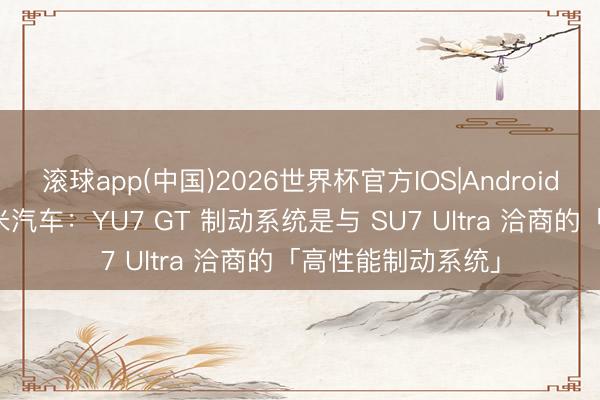滚球app(中国)2026世界杯官方IOS|Android手机app下载 小米汽车：YU7 GT 制动系统是与 SU7 Ultra 洽商的「高性能制动系统」