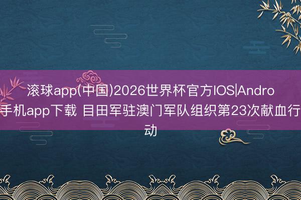 滚球app(中国)2026世界杯官方IOS|Android手机app下载 目田军驻澳门军队组织第23次献血行动