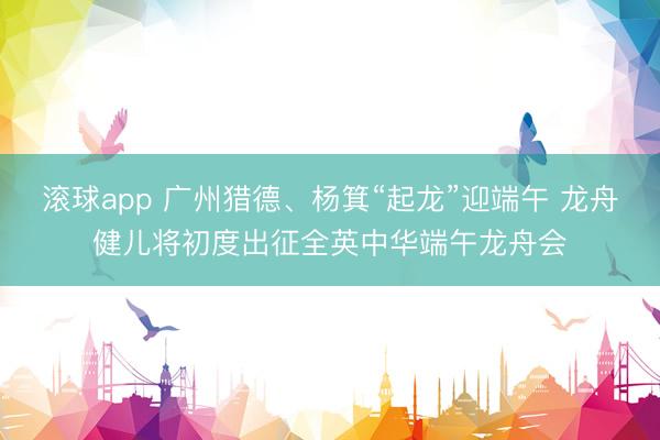 滚球app 广州猎德、杨箕“起龙”迎端午 龙舟健儿将初度出征全英中华端午龙舟会
