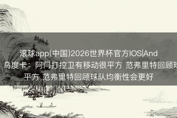 滚球app(中国)2026世界杯官方IOS|Android手机app下载 乌度卡：阿门打控卫有移动很平方 范弗里特回顾球队均衡性会更好