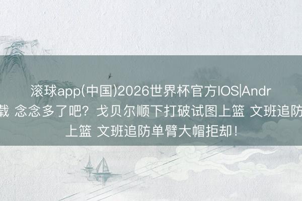 滚球app(中国)2026世界杯官方IOS|Android手机app下载 念念多了吧？戈贝尔顺下打破试图上篮 文班追防单臂大帽拒却！