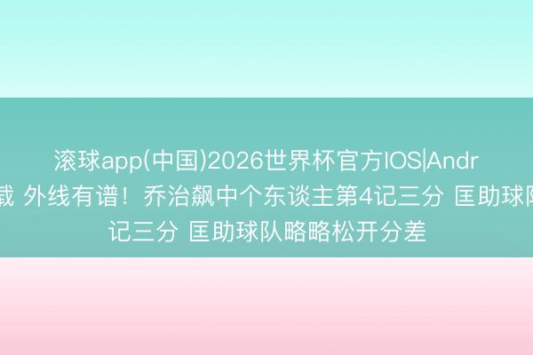滚球app(中国)2026世界杯官方IOS|Android手机app下载 外线有谱！乔治飙中个东谈主第4记三分 匡助球队略略松开分差