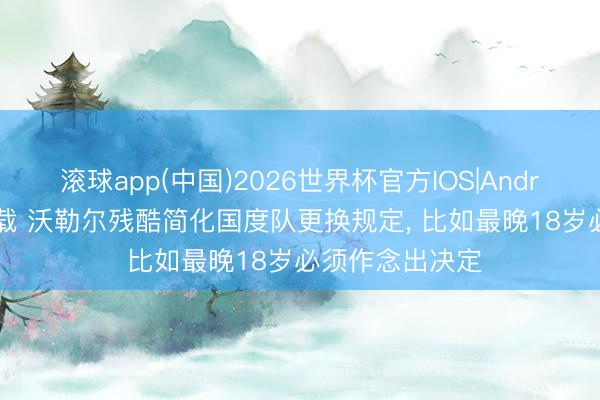 滚球app(中国)2026世界杯官方IOS|Android手机app下载 沃勒尔残酷简化国度队更换规定， 比如最晚18岁必须作念出决定