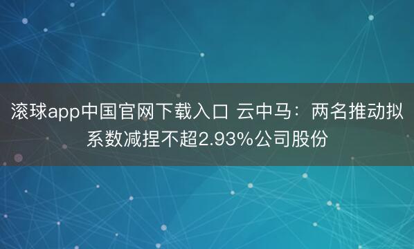 滚球app中国官网下载入口 云中马：两名推动拟系数减捏不超2.93%公司股份