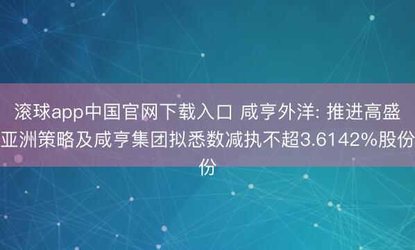 滚球app中国官网下载入口 咸亨外洋: 推进高盛亚洲策略及咸亨集团拟悉数减执不超3.6142%股份