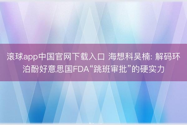 滚球app中国官网下载入口 海想科吴楠: 解码环泊酚好意思国FDA“跳班审批”的硬实力