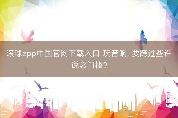 滚球app中国官网下载入口 玩音响， 要跨过些许说念门槛?