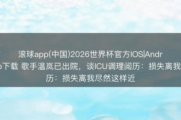 滚球app(中国)2026世界杯官方IOS|Android手机app下载 歌手温岚已出院，谈ICU调理阅历：损失离我尽然这样近