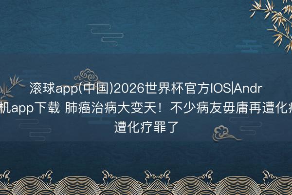 滚球app(中国)2026世界杯官方IOS|Android手机app下载 肺癌治病大变天！不少病友毋庸再遭化疗罪了