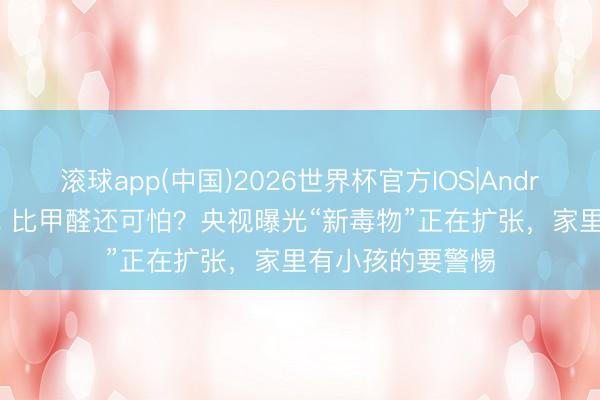 滚球app(中国)2026世界杯官方IOS|Android手机app下载 比甲醛还可怕？央视曝光“新毒物”正在扩张，家里有小孩的要警惕