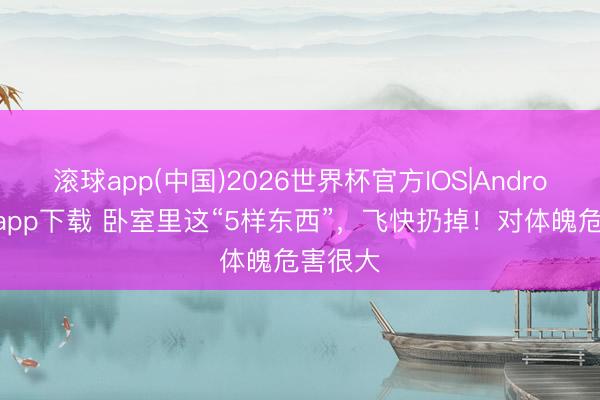 滚球app(中国)2026世界杯官方IOS|Android手机app下载 卧室里这“5样东西”，飞快扔掉！对体魄危害很大