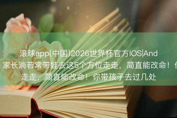 滚球app(中国)2026世界杯官方IOS|Android手机app下载 家长淌若常带娃去这5个方位走走，简直能改命！你带孩子去过几处