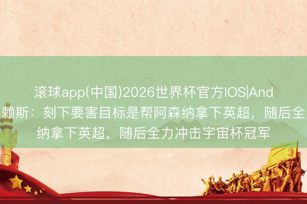 滚球app(中国)2026世界杯官方IOS|Android手机app下载 赖斯：刻下要害目标是帮阿森纳拿下英超，随后全力冲击宇宙杯冠军