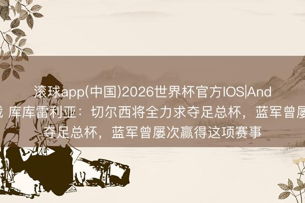 滚球app(中国)2026世界杯官方IOS|Android手机app下载 库库雷利亚：切尔西将全力求夺足总杯，蓝军曾屡次赢得这项赛事