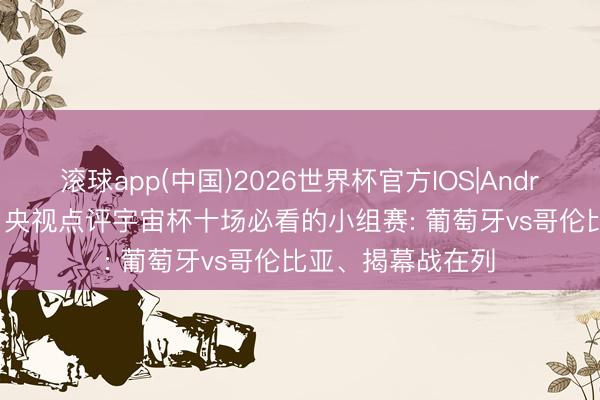 滚球app(中国)2026世界杯官方IOS|Android手机app下载 央视点评宇宙杯十场必看的小组赛: 葡萄牙vs哥伦比亚、揭幕战在列