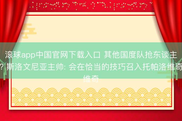 滚球app中国官网下载入口 其他国度队抢东谈主? 斯洛文尼亚主帅: 会在恰当的技巧召入托帕洛维奇