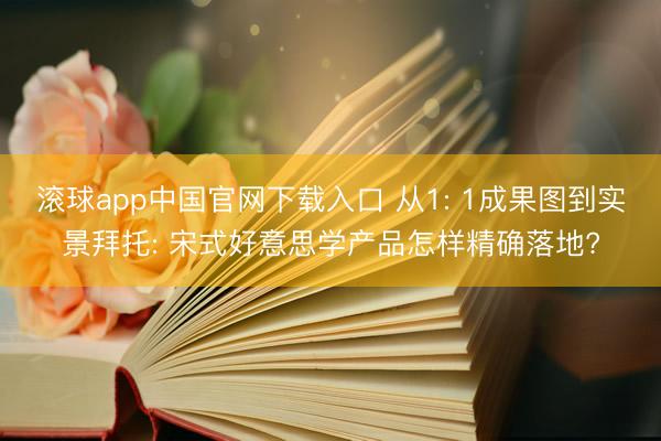滚球app中国官网下载入口 从1: 1成果图到实景拜托: 宋式好意思学产品怎样精确落地?