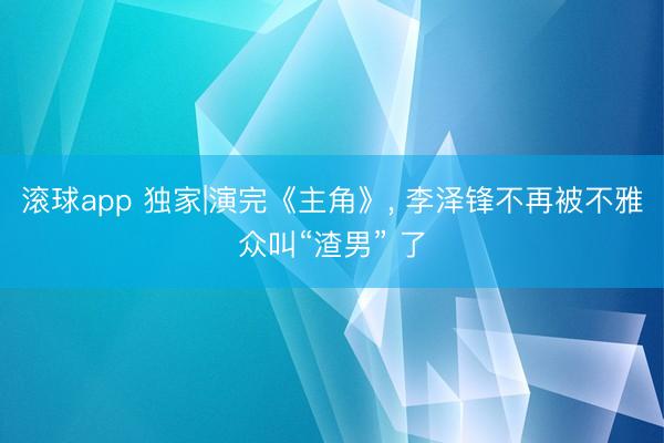 滚球app 独家|演完《主角》， 李泽锋不再被不雅众叫“渣男” 了