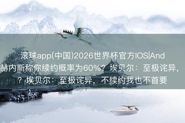 滚球app(中国)2026世界杯官方IOS|Android手机app下载 赫内斯称你续约概率为60%?埃贝尔:至极诧异,不续约我也不首要