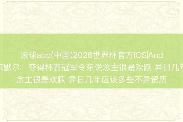 滚球app(中国)2026世界杯官方IOS|Android手机app下载 莱默尔：夺得杯赛冠军令东说念主很是欢跃 异日几年应该多些不异资历