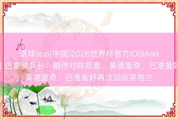 滚球app(中国)2026世界杯官方IOS|Android手机app下载 巴拿骑兵长：期待对阵凯恩、莫德里奇，已准备好再次迎战英格兰