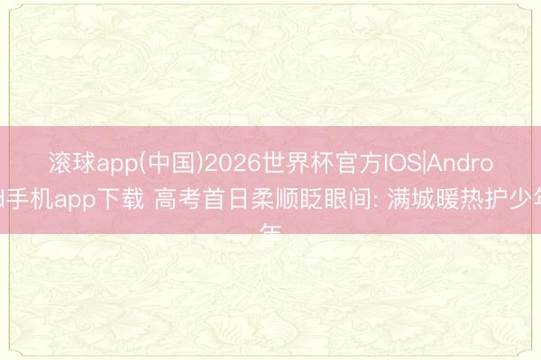 滚球app(中国)2026世界杯官方IOS|Android手机app下载 高考首日柔顺眨眼间: 满城暖热护少年