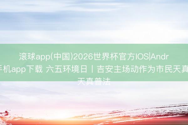 滚球app(中国)2026世界杯官方IOS|Android手机app下载 六五环境日丨吉安主场动作为市民天真普法