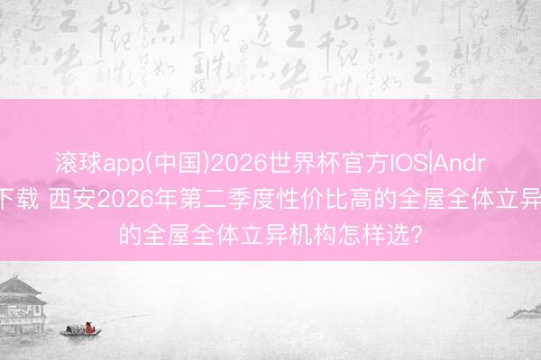滚球app(中国)2026世界杯官方IOS|Android手机app下载 西安2026年第二季度性价比高的全屋全体立异机构怎样选?