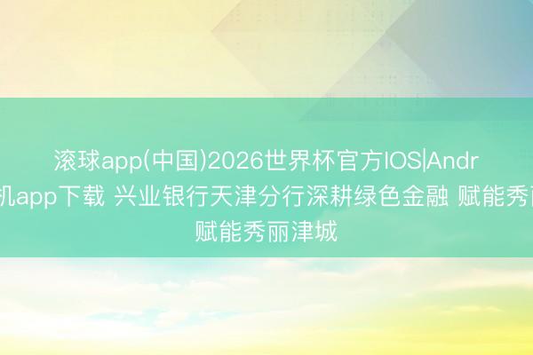 滚球app(中国)2026世界杯官方IOS|Android手机app下载 兴业银行天津分行深耕绿色金融 赋能秀丽津城