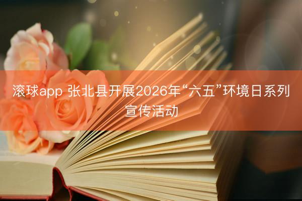 滚球app 张北县开展2026年“六五”环境日系列宣传活动