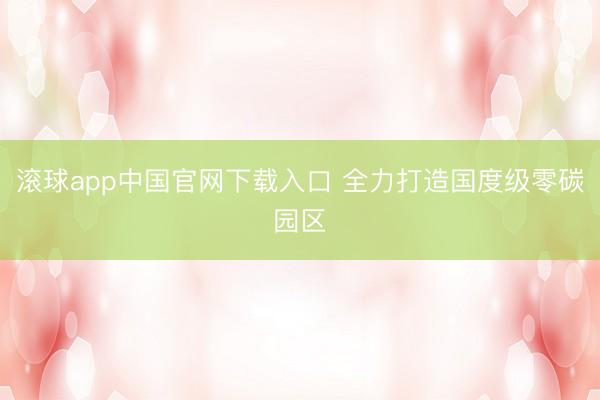 滚球app中国官网下载入口 全力打造国度级零碳园区