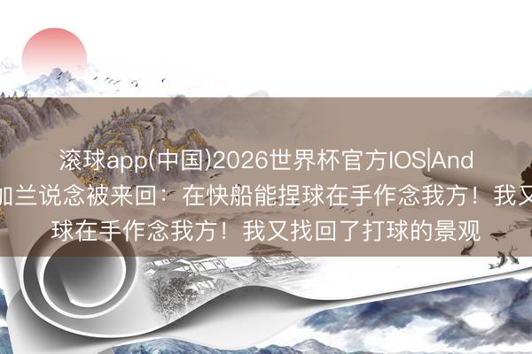 滚球app(中国)2026世界杯官方IOS|Android手机app下载 加兰说念被来回：在快船能捏球在手作念我方！我又找回了打球的景观