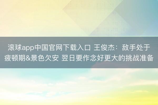 滚球app中国官网下载入口 王俊杰：敌手处于疲顿期&景色欠安 翌日要作念好更大的挑战准备