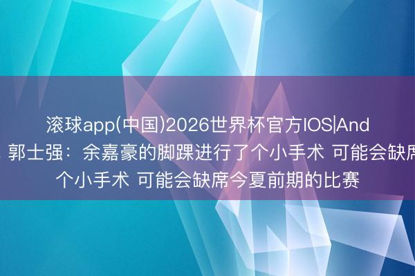 滚球app(中国)2026世界杯官方IOS|Android手机app下载 郭士强:余嘉豪的脚踝进行了个小手术 可能会缺席今夏前期的比赛