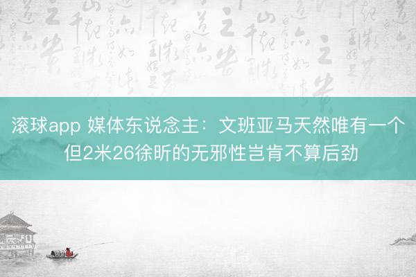 滚球app 媒体东说念主：文班亚马天然唯有一个 但2米26徐昕的无邪性岂肯不算后劲