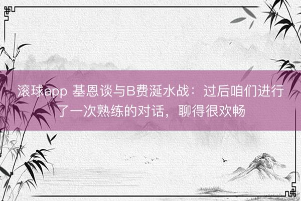 滚球app 基恩谈与B费涎水战：过后咱们进行了一次熟练的对话，聊得很欢畅