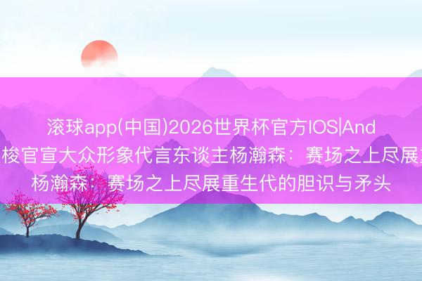 滚球app(中国)2026世界杯官方IOS|Android手机app下载 天梭官宣大众形象代言东谈主杨瀚森：赛场之上尽展重生代的胆识与矛头