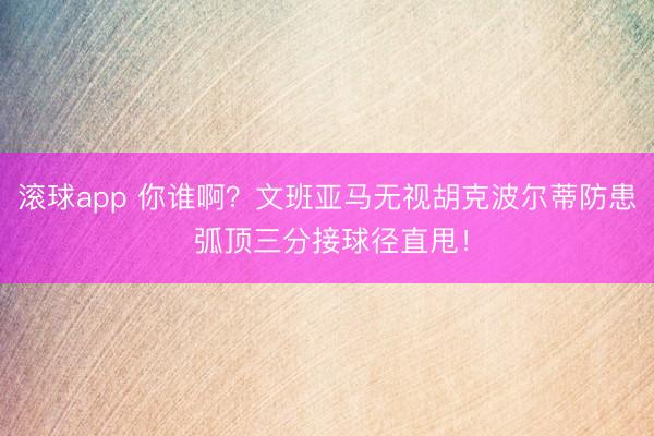 滚球app 你谁啊？文班亚马无视胡克波尔蒂防患 弧顶三分接球径直甩！