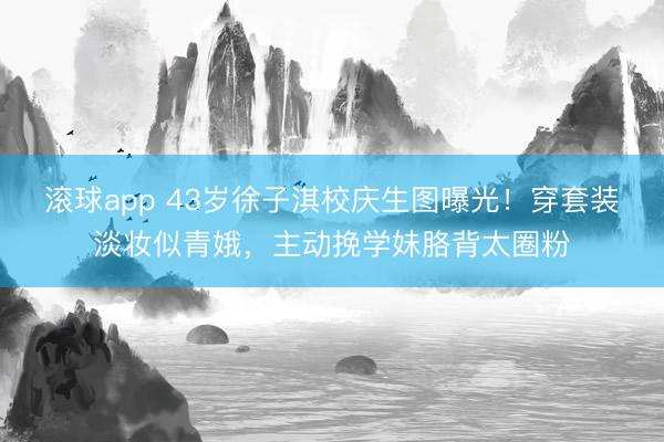 滚球app 43岁徐子淇校庆生图曝光！穿套装淡妆似青娥，主动挽学妹胳背太圈粉