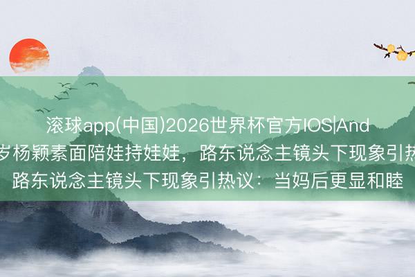 滚球app(中国)2026世界杯官方IOS|Android手机app下载 37岁杨颖素面陪娃持娃娃，路东说念主镜头下现象引热议：当妈后更显和睦